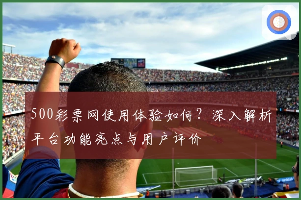 500彩票网使用体验如何？深入解析平台功能亮点与用户评价