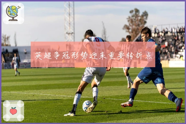 英超争冠形势迎来重要转折点