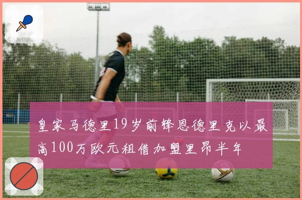 皇家马德里19岁前锋恩德里克以最高100万欧元租借加盟里昂半年