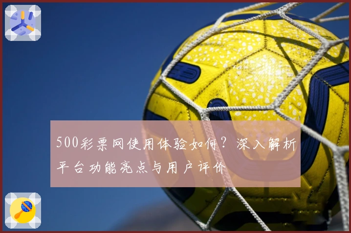 500彩票网使用体验如何？深入解析平台功能亮点与用户评价