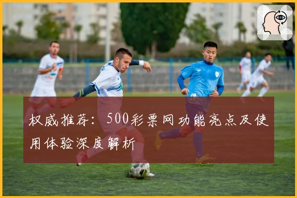 权威推荐：500彩票网功能亮点及使用体验深度解析