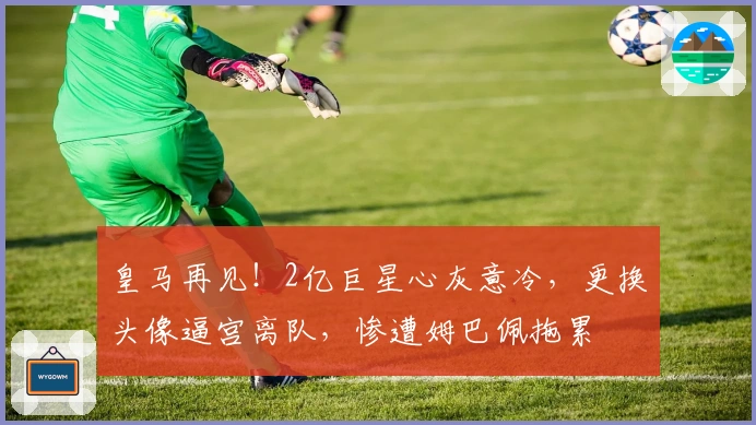 皇马再见！2亿巨星心灰意冷，更换头像逼宫离队，惨遭姆巴佩拖累