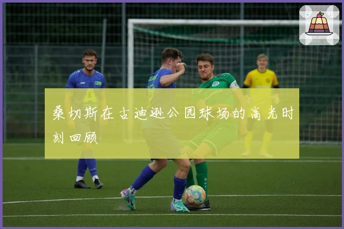 桑切斯在古迪逊公园球场的高光时刻回顾