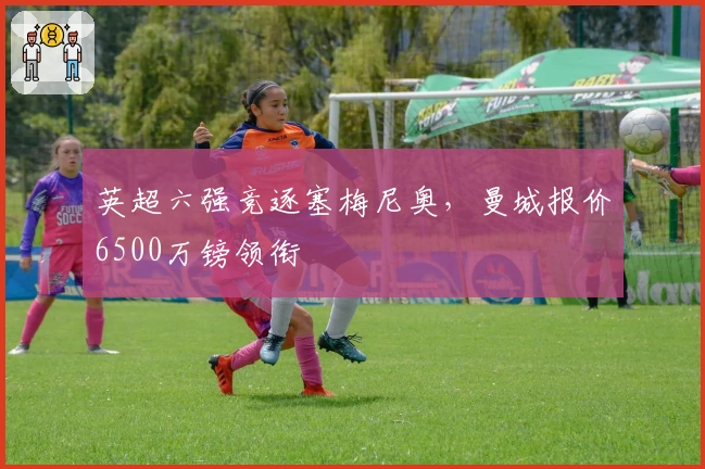 英超六强竞逐塞梅尼奥,曼城报价6500万镑领衔