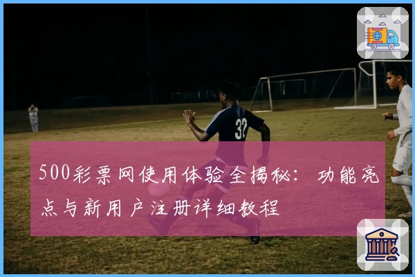 500彩票网使用体验全揭秘：功能亮点与新用户注册详细教程