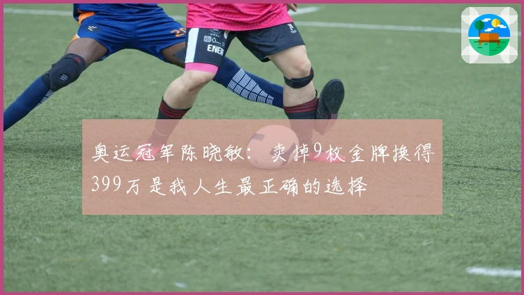 奥运冠军陈晓敏：卖掉9枚金牌换得399万是我人生最正确的选择