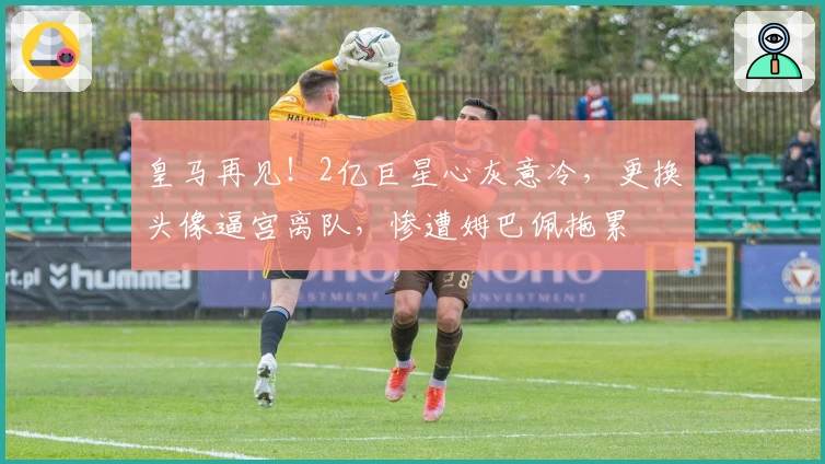 皇马再见！2亿巨星心灰意冷，更换头像逼宫离队，惨遭姆巴佩拖累