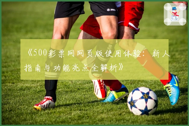 《500彩票网网页版使用体验：新人指南与功能亮点全解析》